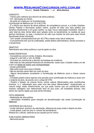 www.ResumosConcursos.hpg.com.br
                   Resumo: Direito Tributário    – por    Silvia Saraiva

CONCEITO
- Tributo para melhoria que decorre de obras públicas.
- FG: valorização do imóvel.
- Só pode ser criada por Lei Complementar.
Contribuição de Melhoria (art. 81 e 82 CTN)
- É o tributo que decorre de obras públicas, de competência comum, e a União, Estados,
Distrito Federal e Municípios podem cobrar, quando for feita uma obra pública que
beneficia diretamente a um grupo restrito, ou seja, houve valorização imobiliária. Assim o
valor total da obra (limite total) será rateado entre os beneficiários na medida de seus
ganhos individuais, ou seja, o acréscimo de valor que resultar da obra para cada imóvel
beneficiado (limite individual).
- Tem caráter contraprestacional (art. 82 CTN) e deste modo não é restituível .
- O procedimento tem que ter publicidade, ampla defesa administrativa, devido processo e
o lançamento.

OBJETIVO
Reembolsar aos cofres públicos o que foi gasto na obra.

CARACTERÍSTICAS
- Competência comum (União, Estados, Municípios).
- Artigo 81 e 82 CNT e 145, III CR/88.
- Vinculado ao contribuinte e descrito da hipótese de incidência.
- Não trata da vida pessoal financeira do contribuinte; nesse caso o Estado realiza um ato
e tem um direito de cobrar uma contraprestação.
- Ampla publicidade.
- Não pode haver lucro para o Estado.
- Não se permite cobrar além do custo da obra.
- Alguns doutrinadores consideram a Contribuição de Melhoria como o tributo menos
injusto.
- O Estado poderá cobrar apenas uma parcela como contribuição de melhoria e arcar com
o restante da obra, de acordo com o artigo 82 CTN.
- Poderá o Estado, da mesma forma, cobrar valores diferenciados para contribuintes
diversos, é a “valorização para cada uma das áreas diferenciadas”, recepcionada no
mesmo artigo citado anteriormente, por que pode ocorrer que um contribuinte aufira
maiores vantagens com determinada obra do que outro, em localidade diversa, mas
dentro da mesma região que está sendo tributada.

FATO GERADOR
- Realização da obra pública
- Valorização imobiliária (para situação de desvalorização não existe Contribuição de
Melhoria).

CRITÉRIOS DO CÁLCULO
- Limite individual: quantum da valorização, diferença de preço antes e depois da obra.
- Limite global: custo da obra % número de beneficiários.
Realiza-se o cálculo, optando-se por aquele que for menor.

PUBLICAÇÃO OBRIGATÓRIA
- Memorial escrito


                                            8
 
