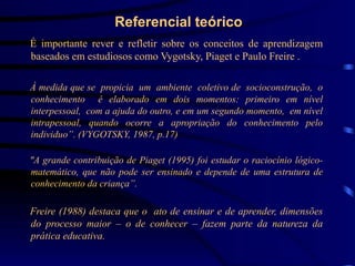 Referencial teórico
 É importante rever e refletir sobre os conceitos de aprendizagem
  baseados em estudiosos como Vygotsky, Piaget e Paulo Freire .
“
 À medida que se propicia um ambiente coletivo de socioconstrução, o
 conhecimento é elaborado em dois momentos: primeiro em nível
 interpessoal, com a ajuda do outro, e em um segundo momento, em nível
 intrapessoal, quando ocorre a apropriação do conhecimento pelo
 individuo”. (VYGOTSKY, 1987, p.17)

 "A grande contribuição de Piaget (1995) foi estudar o raciocínio lógico-
 matemático, que não pode ser ensinado e depende de uma estrutura de
 conhecimento da criança”.

 Freire (1988) destaca que o ato de ensinar e de aprender, dimensões
 do processo maior – o de conhecer – fazem parte da natureza da
 prática educativa.
 