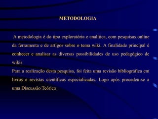 METODOLOGIA


A metodologia é do tipo exploratória e analítica, com pesquisas online
da ferramenta e de artigos sobre o tema wiki. A finalidade principal é
conhecer e analisar as diversas possibilidades de uso pedagógico de
wikis
Para a realização desta pesquisa, foi feita uma revisão bibliográfica em
livros e revistas científicas especializadas. Logo após procedeu-se a
uma Discussão Teórica
 