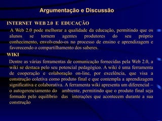 Argumentação e Discussão

INTERNET WEB 2.0 E EDUCAÇÃO
 A Web 2.0 pode melhorar a qualidade da educação, permitindo que os
 alunos     se    tornem     agentes    produtores    do    seu    próprio
 conhecimento, envolvendo-os no processo de ensino e aprendizagem e
 favorecendo o compartilhamento dos saberes.
WIKI
 Dentre as várias ferramentas de comunicação fornecidas pela Web 2.0, a
 wiki se destaca pelo seu potencial pedagógico. A wiki é uma ferramenta
 de cooperação e colaboração on-line, por excelência, que visa a
 construção coletiva como produto final e que contempla a aprendizagem
 significativa e colaborativa. A ferramenta wiki apresenta um diferencial –
 o autogerenciamento do ambiente, permitindo que o produto final seja
 formado pelo equilíbrio das interações que acontecem durante a sua
 construção
 