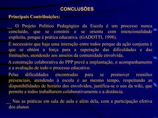 CONCLUSÕES
 Principais Contribuições:
__ O Projeto Político Pedagógico da Escola é um processo nunca
 concluído, que se constrói e se orienta com intencionalidade
 explícita, porque é prática educativa. (GADOTTI, 1998).
 É necessário que haja uma interação entre todos porque da ação conjunta é
 que se obtém a força para a superação das dificuldades e das
 limitações, atendendo aos anseios da comunidade envolvida.
A construção colaborativa do PPP prevê a implantação, o acompanhamento
 e a avaliação de todo o processo educativo.
 Pelas dificuldades encontradas para se promover reuniões
 presenciais, atendendo à escola e ao mesmo tempo, respeitando as
 disponibilidades de horário dos envolvidos, justifica-se o uso da wiki, que
 permite a todos trabalharem colaborativamente e a distância.

__ Nas as práticas em sala de aula e além dela, com a participação efetiva
 dos alunos
 