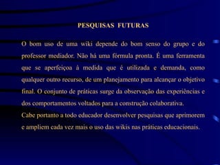 PESQUISAS FUTURAS

O bom uso de uma wiki depende do bom senso do grupo e do
professor mediador. Não há uma fórmula pronta. É uma ferramenta
que se aperfeiçoa à medida que é utilizada e demanda, como
qualquer outro recurso, de um planejamento para alcançar o objetivo
final. O conjunto de práticas surge da observação das experiências e
dos comportamentos voltados para a construção colaborativa.
Cabe portanto a todo educador desenvolver pesquisas que aprimorem
e ampliem cada vez mais o uso das wikis nas práticas educacionais.
 