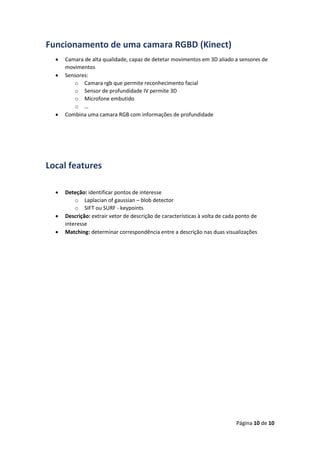 Página 10 de 10
Funcionamento de uma camara RGBD (Kinect)
 Camara de alta qualidade, capaz de detetar movimentos em 3D aliado a sensores de
movimentos
 Sensores:
o Camara rgb que permite reconhecimento facial
o Sensor de profundidade IV permite 3D
o Microfone embutido
o …
 Combina uma camara RGB com informações de profundidade
Local features
 Deteção: identificar pontos de interesse
o Laplacian of gaussian – blob detector
o SIFT ou SURF - keypoints
 Descrição: extrair vetor de descrição de características à volta de cada ponto de
interesse
 Matching: determinar correspondência entre a descrição nas duas visualizações
 