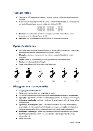 Página 3 de 10
Tipos de filtros
 Para que serve? Suaviza uma imagem e permite remover ruidos, perdendo pequenos
detalhes
 Média: mais fácil de implementar. O kernel é uma matriz com todos os valores igual a
um (o pixel é substituído por uma média dos vizinhos N × M).
 Binomial: usa coeficientes binomiais como pesos para dar mais ênfase a pixels
próximos ao centro da vizinhança N × M.
 Gaussiana: usa a função gaussiana para definir os pesos de vizinhança.
Operações binárias
 São conhecidas como operações morfológicas. A operação consiste numa convolução
da imagem binaria com um elemento estruturador binário.
 Dilatação: estampar o elemento estruturante em cada pixel do objeto; versão
expandida
 Erosão: operação dual da dilatação; dilatação do fundo; versão contraída
 Abertura: erosão seguida de dilatação
 Fecho: dilatação seguida de erosão – dual à abertura
Histogramas e suas operações
 Exibição gráfica de frequências
 Tipicamente representado por um gráfico de barras
 Um histograma de imagens permite-nos ver a distribuição de cores ou intensidades
 Operações – permitem aumentar a visibilidade dos objetos de interesse numa imagem
 Histograma Equalização - melhora o contraste de uma imagem, a fim de esticar a faixa
de intensidade.
 Equalização do Histograma Local - aumenta a quantidade de realce observando as
propriedades de intensidade local (dividindo uma imagem em regiões e realizando o
histograma de equalização em cada sub-imagem ou usando estatísticas locais).
 Histograma Comparação - obtém um parâmetro numérico que expressa o quão bem
dois histogramas correspondem uns aos outros (ex .: Correlação, Qui-Quadrado,
Intersecção, ...).
 Soma, subtração…
 