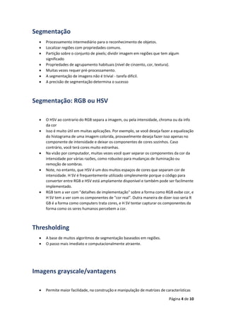 Página 4 de 10
Segmentação
 Processamento intermediário para o reconhecimento de objetos.
 Localizar regiões com propriedades comuns.
 Partição sobre o conjunto de pixels; dividir imagem em regiões que tem algum
significado
 Propriedades de agrupamento habituais (nível de cinzento, cor, textura).
 Muitas vezes requer pré-processamento.
 A segmentação de imagens não é trivial - tarefa difícil.
 A precisão de segmentação determina o sucesso
Segmentação: RGB ou HSV
 O HSV ao contrario do RGB separa a imagem, ou pela intensidade, chroma ou da info
da cor
 Isso é muito útil em muitas aplicações. Por exemplo, se você deseja fazer a equalização
do histograma de uma imagem colorida, provavelmente deseja fazer isso apenas no
componente de intensidade e deixar os componentes de cores sozinhos. Caso
contrário, você terá cores muito estranhas.
 Na visão por computador, muitas vezes você quer separar os componentes da cor da
intensidade por várias razões, como robustez para mudanças de iluminação ou
remoção de sombras.
 Note, no entanto, que HSV é um dos muitos espaços de cores que separam cor de
intensidade. H SV é frequentemente utilizado simplesmente porque o código para
converter entre RGB e HSV está amplamente disponível e também pode ser facilmente
implementado.
 RGB tem a ver com "detalhes de implementação" sobre a forma como RGB exibe cor, e
H SV tem a ver com os componentes de "cor real". Outra maneira de dizer isso seria R
GB é a forma como computers trata cores, e H SV tentar capturar os componentes da
forma como os seres humanos percebem a cor.
Thresholding
 A base de muitos algoritmos de segmentação baseados em regiões.
 O passo mais imediato e computacionalmente atraente.
Imagens grayscale/vantagens
 Permite maior facilidade, na construção e manipulação de matrizes de características
 