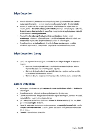 Página 5 de 10
Edge Detection
 Permite determinar pontos de uma imagem digital em que a intensidade luminosa
muda repentinamente. – permite localizar mudanças de funções de intensidade.
 Mudanças repentinas em imagem geralmente refletem eventos importantes no
cenário, como a descontinuado da profundidade (transição entre o objeto e o fundo),
descontinuação da orientação da superfície, mudança das propriedades do material
ou variações na iluminação da cena.
 A sua utilização reduz significativamente a quantidade de dados a serem
processados, e descarta informação que é considerada menos relevante, ainda que
preservando importantes propriedades estruturais de uma imagem.
 Deteção pode ser prejudicada pela deteção de falsas bordas devido a ruídos
existentes (digitalização, compressão…) – pode ser resolvido retirando ruido.
Edge Detection: Canny
 Utiliza um algoritmo multi-estágios para detetar uma ampla margem de bordas na
imagem
o O critério de detecção exprime o facto de não se deverem perder pontos
importantes e de não haver respostas espúrias.
o O critério de localização diz que a distância entre a posição real e a posição
localizada da aresta deve ser mínima.
o O critério de uma resposta minimiza respostas múltiplas a uma única aresta.
Corner Detection
 Abordagem utilizada em VC para extrair certas características e inferir o conteúdo de
uma imagem.
 Deteção de cantos sobrepõe-se à extração de pontos de interesse.
 É usado normalmente: deteção de movimento, registo de imagens, controlo de vídeo,
modulação 3d e reconhecimento de objetos
 Um canto pode ser definido como uma intersecao de duas bordas ou por um ponto
que tem duas direções de borda.
 Ponto de interesse: ponto numa imagem que tem uma posição bem definida e pode
ser robustamente detectado. Ex: cursa, ponto isolado de baixa/elevada intensidade,
fim de linha...
 Exemplo: Harris Corner Detection
 
