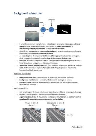 Página 6 de 10
Background subtraction
 É uma técnica comum e amplamente utilizado para gerar uma máscara de primeiro
plano (ou seja, uma imagem binária que contém os pixels pertencentes a
movimentação de objetos na cena) usando câmaras estáticas.
 Consiste em comparar uma imagem observada com uma mesma imagem retirada do
mesmo local sem nenhum objeto de interesse.
 As áreas do plano de imagem onde há uma diferença significativa entre as imagens
observadas e estimadas indicam a localização dos objetos de interesse.
 O BS vem da técnica simples de subtrair a imagem observada da imagem estimada e
limiar o resultado para gerar os objetos de interesse.
 Segmentar objetos de interesse numa cena para aplicações como: Vigilância; Visão do
robô; Rastreamento de objetos; Aplicações de tráfego; Captura de movimento
humano; Realidade aumentada
Problemas importantes
 Foreground detection - como as áreas de objeto são distinguidas do fundo;
 Background maintenance - como o fundo é mantido ao longo do tempo;
 Post-processing - como as áreas de objeto segmentado são pós-processadas para
rejeitar falsos positivos.
Algoritmo genérico
 Crie uma imagem do fundo estacionário fazendo uma média de uma sequência longa.
 Diferença de um quadro a partir do quadro de fundo conhecido
 Algoritmos de deteção de movimento como estes só funcionam se a câmara estiver
parada e objetos estiverem movendo contra um fundo fixo
 
