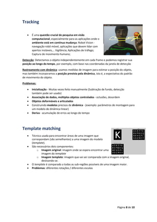 Página 8 de 10
Tracking
 É uma questão crucial de pesquisa em visão
computacional, especialmente para as aplicações onde o
ambiente está em contínua mudança: Robot Vision -
navegação robô móvel, aplicações que devem lidar com
apertos instáveis,… Vigilância; Aplicações de tráfego;
Captura de movimento humano;
Detecção: Detectamos o objeto independentemente em cada frame e podemos registrar sua
posição ao longo do tempo, por exemplo, com base nas coordenadas da janela de detecção
Rastreamento com dinâmica: usamos medidas de imagem para estimar a posição do objeto,
mas também incorporamos a posição prevista pela dinâmica, isto é, a expectativa do padrão
de movimento do objeto.
Problemas:
 Inicialização - Muitas vezes feito manualmente (Subtração de fundo, detecção
também pode ser usado)
 Associação de dados, múltiplos objetos controlados - oclusões, desordem
 Objetos deformáveis e articulados
 Construindo modelos precisos de dinâmica - (exemplo: parâmetros de montagem para
um modelo de dinâmica linear)
 Deriva - acumulação de erros ao longo do tempo
Template matching
 Técnica usada para encontrar áreas de uma imagem que
correspondam (são semelhantes) a uma imagem do modelo
(template).
 São necessários dois componentes:
o Imagem original: imagem onde se espera encontrar uma
imagem do template
o Imagem template: imagem que vai ser comparada com a imagem original,
deslizando-se.
 O template é comparado a todas as sub-regiões possíveis de uma imagem maior.
 Problemas: diferentes rotações / diferentes escalas
 