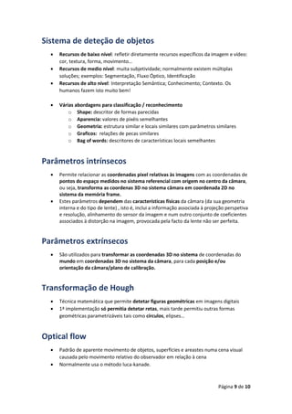 Página 9 de 10
Sistema de deteção de objetos
 Recursos de baixo nível: refletir diretamente recursos específicos da imagem e vídeo:
cor, textura, forma, movimento…
 Recursos de medio nível: muita subjetividade; normalmente existem múltiplas
soluções; exemplos: Segmentação, Fluxo Óptico, Identificação
 Recursos de alto nível: Interpretação Semântica; Conhecimento; Contexto. Os
humanos fazem isto muito bem!
 Várias abordagens para classificação / reconhecimento
o Shape: descritor de formas parecidas
o Aparencia: valores de pixéis semelhantes
o Geometria: estrutura similar e locais similares com parâmetros similares
o Graficos: relações de pecas similares
o Bag of words: descritores de características locais semelhantes
Parâmetros intrínsecos
 Permite relacionar as coordenadas pixel relativas às imagens com as coordenadas de
pontos do espaço medidos no sistema referencial com origem no centro da câmara,
ou seja, transforma as coordenas 3D no sistema câmara em coordenada 2D no
sistema da memória frame.
 Estes parâmetros dependem das características físicas da câmara (da sua geometria
interna e do tipo de lente) , isto é, inclui a informação associada à projeção perspetiva
e resolução, alinhamento do sensor da imagem e num outro conjunto de coeficientes
associados à distorção na imagem, provocada pela facto da lente não ser perfeita.
Parâmetros extrínsecos
 São utilizados para transformar as coordenadas 3D no sistema de coordenadas do
mundo em coordenadas 3D no sistema da câmara, para cada posição e/ou
orientação da câmara/plano de calibração.
Transformação de Hough
 Técnica matemática que permite detetar figuras geométricas em imagens digitais
 1ª implementação só permitia detetar retas, mais tarde permitiu outras formas
geométricas parametrizáveis tais como círculos, elipses…
Optical flow
 Padrão de aparente movimento de objetos, superfícies e areastes numa cena visual
causada pelo movimento relativo do observador em relação à cena
 Normalmente usa o método luca-kanade.
 