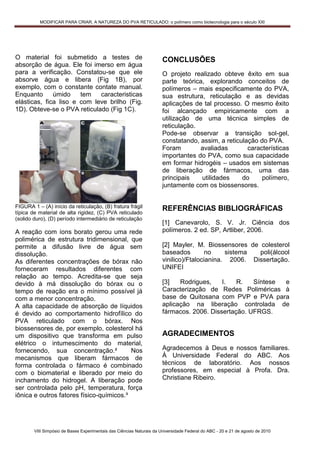 MODIFICAR PARA CRIAR, A NATUREZA DO PVA RETICULADO: o polímero como biotecnologia para o século XXI




O material foi submetido a testes de                                   CONCLUSÕES
absorção de água. Ele foi imerso em água
para a verificação. Constatou-se que ele                               O projeto realizado obteve êxito em sua
absorve água e libera (Fig 1B), por                                    parte teórica, explorando conceitos de
exemplo, com o constante contate manual.                               polímeros – mais especificamente do PVA,
Enquanto      úmido    tem   caracteristicas                           sua estrutura, reticulação e as devidas
elásticas, fica liso e com leve brilho (Fig.                           aplicações de tal processo. O mesmo êxito
1D). Obteve-se o PVA reticulado (Fig 1C).                              foi alcançado empiricamente com a
                                                                       utilização de uma técnica simples de
                                                                       reticulação.
                                                                       Pode-se observar a transição sol-gel,
                                                                       constatando, assim, a reticulação do PVA.
                                                                       Foram        avaliadas        características
                                                                       importantes do PVA, como sua capacidade
                                                                       em formar hidrogéis – usados em sistemas
                                                                       de liberação de fármacos, uma das
                                                                       principais   utilidades     do     polímero,
                                                                       juntamente com os biossensores.


FIGURA 1 – (A) início da reticulação, (B) fratura frágil               REFERÊNCIAS BIBLIOGRÁFICAS
típica de material de alta rigidez, (C) PVA reticulado
(solido duro), (D) período intermediário de reticulação
                                                                       [1] Canevarolo, S. V. Jr. Ciência dos
A reação com íons borato gerou uma rede                                polímeros. 2 ed. SP, Artliber, 2006.
polimérica de estrutura tridimensional, que
permite a difusão livre de água sem                                    [2] Mayler, M. Biossensores de colesterol
dissolução.                                                            baseados         no    sistema  poli(álcool
As diferentes concentrações de bórax não                               vinilico)/Ftalocianina. 2006. Dissertação.
forneceram resultados diferentes com                                   UNIFEI
relação ao tempo. Acredita-se que seja
devido à má dissolução do bórax ou o                                   [3]   Rodrigues,    I.   R.   Síntese e
tempo de reação era o mínimo possível já                               Caracterização de Redes Poliméricas à
com a menor concentração.                                              base de Quitosana com PVP e PVA para
A alta capacidade de absorção de líquidos                              aplicação na liberação controlada de
é devido ao comportamento hidrofílico do                               fármacos. 2006. Dissertação. UFRGS.
PVA reticulado com o bórax. Nos
biossensores de, por exemplo, colesterol há
um dispositivo que transforma em pulso                                 AGRADECIMENTOS
elétrico o intumescimento do material,
fornecendo, sua concentração.²            Nos                          Agradecemos à Deus e nossos familiares.
mecanismos que liberam fármacos de                                     À Universidade Federal do ABC. Aos
forma controlada o fármaco é combinado                                 técnicos de laboratório. Aos nossos
com o biomaterial e liberado por meio do                               professores, em especial à Profa. Dra.
inchamento do hidrogel. A liberação pode                               Christiane Ribeiro.
ser controlada pelo pH, temperatura, força
iônica e outros fatores físico-químicos.³




        VIII Simpósio de Bases Experimentais das Ciências Naturais da Universidade Federal do ABC - 20 e 21 de agosto de 2010
 