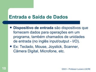 Entrada e Saída de Dados Dispositivo de entrada  são dispositivos que fornecem dados para operações em um programa, também chamados de unidades de entrada (no inglês input/output - I/O).  Ex: Teclado, Mouse, Joystick, Scanner, Câmera Digital, Microfone, etc. 