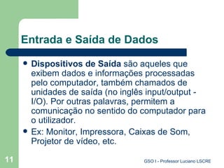 Entrada e Saída de Dados Dispositivos de Saída  são aqueles que exibem dados e informações processadas pelo computador, também chamados de unidades de saída (no inglês input/output -  I/O ). Por outras palavras, permitem a comunicação no sentido do computador para o utilizador.  Ex: Monitor, Impressora, Caixas de Som, Projetor de vídeo, etc. 
