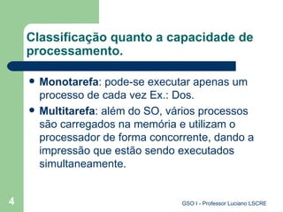 Classificação quanto a capacidade de processamento. Monotarefa : pode-se executar apenas um processo de cada vez Ex.: Dos. Multitarefa : além do SO, vários processos são carregados na memória e utilizam o processador de forma concorrente, dando a impressão que estão sendo executados simultaneamente. 