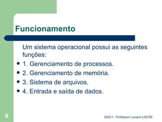 Funcionamento Um sistema operacional possui as seguintes funções: 1. Gerenciamento de processos. 2. Gerenciamento de memória. 3. Sistema de arquivos. 4. Entrada e saída de dados. 