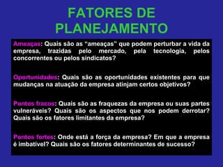 FATORES DE
PLANEJAMENTO
Ameaças: Quais são as “ameaças” que podem perturbar a vida da
empresa, trazidas pelo mercado, pela tecnologia, pelos
concorrentes ou pelos sindicatos?
Oportunidades: Quais são as oportunidades existentes para que
mudanças na atuação da empresa atinjam certos objetivos?
Pontos fracos: Quais são as fraquezas da empresa ou suas partes
vulneráveis? Quais são os aspectos que nos podem derrotar?
Quais são os fatores limitantes da empresa?
Pontos fortes: Onde está a força da empresa? Em que a empresa
é imbatível? Quais são os fatores determinantes de sucesso?
 