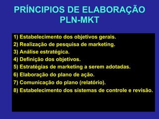 PRÍNCIPIOS DE ELABORAÇÃO
PLN-MKT
1) Estabelecimento dos objetivos gerais.
2) Realização de pesquisa de marketing.
3) Análise estratégica.
4) Definição dos objetivos.
5) Estratégias de marketing a serem adotadas.
6) Elaboração do plano de ação.
7) Comunicação do plano (relatório).
8) Estabelecimento dos sistemas de controle e revisão.
 