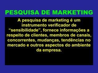 PESQUISA DE MARKETING
A pesquisa de marketing é um
instrumento verificador de
“sensibilidade”, fornece informações a
respeito de clientes, membros de canais,
concorrentes, mudanças, tendências no
mercado e outros aspectos do ambiente
da empresa.
 