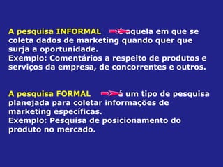 A pesquisa INFORMAL é aquela em que se
coleta dados de marketing quando quer que
surja a oportunidade.
Exemplo: Comentários a respeito de produtos e
serviços da empresa, de concorrentes e outros.
A pesquisa FORMAL é um tipo de pesquisa
planejada para coletar informações de
marketing específicas.
Exemplo: Pesquisa de posicionamento do
produto no mercado.
 