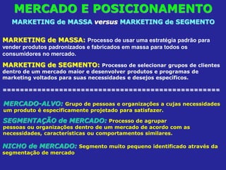 MERCADO E POSICIONAMENTO
MARKETING de MASSA versus MARKETING de SEGMENTO
MARKETING de MASSA: Processo de usar uma estratégia padrão para
vender produtos padronizados e fabricados em massa para todos os
consumidores no mercado.
MARKETING de SEGMENTO: Processo de selecionar grupos de clientes
dentro de um mercado maior e desenvolver produtos e programas de
marketing voltados para suas necessidades e desejos específicos.
==================================================
MERCADO-ALVO: Grupo de pessoas e organizações a cujas necessidades
um produto é especificamente projetado para satisfazer.
SEGMENTAÇÃO de MERCADO: Processo de agrupar
pessoas ou organizações dentro de um mercado de acordo com as
necessidades, características ou comportamentos similares.
NICHO de MERCADO: Segmento muito pequeno identificado através da
segmentação de mercado
 