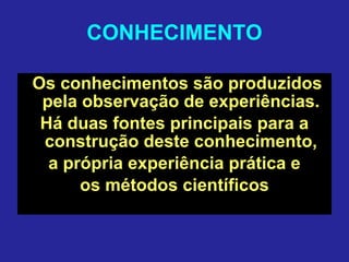 CONHECIMENTO
Os conhecimentos são produzidos
pela observação de experiências.
Há duas fontes principais para a
construção deste conhecimento,
a própria experiência prática e
os métodos científicos
 