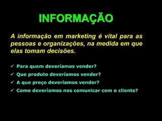 INFORMAÇÃO
A informação em marketing é vital para as
pessoas e organizações, na medida em que
elas tomam decisões.
 Para quem deveríamos vender?
 Que produto deveríamos vender?
 A que preço deveríamos vender?
 Como deveríamos nos comunicar com o cliente?
 