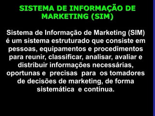 SISTEMA DE INFORMAÇÃO DE
MARKETING (SIM)
Sistema de Informação de Marketing (SIM)
é um sistema estruturado que consiste em
pessoas, equipamentos e procedimentos
para reunir, classificar, analisar, avaliar e
distribuir informações necessárias,
oportunas e precisas para os tomadores
de decisões de marketing, de forma
sistemática e contínua.
 