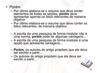 Porém Por último elabora-se o resumo que deve conter elementos de todas as seções,  porém  deve apresentar apenas os fatos relevantes de maneira objetiva Por último elabora-se o resumo que deve conter os fatos relevantes, de maneira objetiva A escrita de uma pesquisa de forma modular não é uma norma,  porém  pode ter algumas vantagens...  A escrita de uma pesquisa de forma modular é uma opção que apresenta vantagens... Porém , os autores do artigo propõem que ele deva ser escrito a partir... Os autores do artigo propõem que ele deva ser escrito a partir... 
