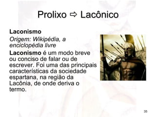 Prolixo    Lacônico Laconismo Origem: Wikipédia, a enciclopédia livre Laconismo  é um modo breve ou conciso de falar ou de escrever. Foi uma das principais características da sociedade espartana, na região da Lacônia, de onde deriva o termo. 