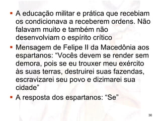 A educação militar e prática que recebiam os condicionava a receberem ordens. Não falavam muito e também não desenvolviam o espírito crítico  Mensagem de Felipe II da Macedônia aos espartanos: “Vocês devem se render sem demora, pois se eu trouxer meu exército às suas terras, destruirei suas fazendas, escravizarei seu povo e dizimarei sua cidade” A resposta dos espartanos: “Se” 