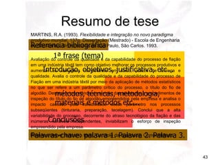 Resumo de tese Introdução, objetivos, justificativa, etc... métodos, técnicas, metodologia,  materiais e métodos etc... Conclusões Referencia bibliográfica Palavras-chave: palavra 1. Palavra 2. Palavra 3. 1ª frase (tema) MARTINS, R.A. (1993).  Flexibilidade e integração no novo paradigma produtivo mundial . 137p. Dissertação (Mestrado) - Escola de Engenharia de São Carlos, Universidade de São Paulo, São Carlos. 1993. Palavras-chave: indústria textil. Controle da qualidade. Competitidade. Avaliação do controle da qualidade e da capabilidade do processo de fiação em uma indústria têxtil tem como objetivo melhorar os processos produtivos e aumentar as vantagens competitivas em custo, prazos de entrega e qualidade. Avalia o controle da qualidade e da capabilidade do processo de Fiação em uma indústria têxtil por meio da aplicação de métodos estatísticos no que ser refere a um parâmetro crítico do processo, o título do fio de algodão. Destaca a importância da revisão das atividades e procedimentos de inspeção do título do fio de algodão empreendidos pela empresa e analisa o impacto causado pela variabilidade desse parâmetro nos processos subseqüentes (tinturaria, preparação, tecelagem). Conclui que a alta variabilidade do processo, decorrente do atraso tecnológico da fiação e das inúmeras variáveis independentes, inviabilizam o esforço de inspeção empreendido pela empresa.  