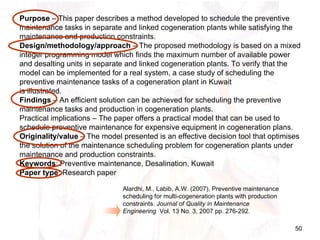 Alardhi, M., Labib, A.W. (2007),  Preventive maintenance scheduling for multi-cogeneration plants with production constraints.  Journal of Quality in Maintenance Engineering   Vol. 13 No. 3, 2007 pp. 276-292 .  Purpose  – This paper describes a method developed to schedule the preventive maintenance tasks in separate and linked cogeneration plants while satisfying the maintenance and production constraints. Design/methodology/approach  – The proposed methodology is based on a mixed integer programming model which finds the maximum number of available power and desalting units in separate and linked cogeneration plants. To verify that the model can be implemented for a real system, a case study of scheduling the preventive maintenance tasks of a cogeneration plant in Kuwait is illustrated. Findings  – An efficient solution can be achieved for scheduling the preventive maintenance tasks and production in cogeneration plants. Practical implications – The paper offers a practical model that can be used to schedule preventive maintenance for expensive equipment in cogeneration plans. Originality/value  – The model presented is an effective decision tool that optimises the solution of the maintenance scheduling problem for cogeneration plants under maintenance and production constraints. Keywords : Preventive maintenance, Desalination, Kuwait Paper type : Research paper 