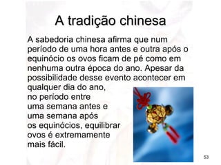 A sabedoria chinesa afirma que num período de uma hora antes e outra após o equinócio os ovos ficam de pé como em nenhuma outra época do ano. Apesar da possibilidade desse evento acontecer em qualquer dia do ano, no período entre  uma semana antes e  uma semana após  os equinócios, equilibrar  ovos é extremamente  mais fácil.  A tradição chinesa 