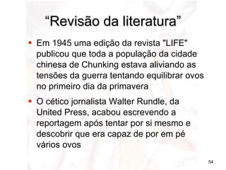 “ Revisão da literatura” Em 1945 uma edição da revista "LIFE" publicou que toda a população da cidade chinesa de Chunking estava aliviando as tensões da guerra tentando equilibrar ovos no primeiro dia da primavera  O cético jornalista Walter Rundle, da United Press, acabou escrevendo a reportagem após tentar por si mesmo e descobrir que era capaz de por em pé vários ovos 