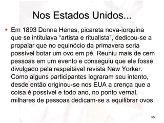 Nos Estados Unidos... Em 1893 Donna Henes, picareta nova-iorquina que se intitulava “artista e ritualista”, dedicou-se a propalar que no equinócio da primavera seria possível botar um ovo em pé. Reuniu mais de cem pessoas em um evento e conseguiu que ele fosse divulgado pela respeitável revista New Yorker. Como alguns participantes lograram seu intento, desde então originou-se nos EUA a crença que a coisa é possível e todo ano, no ponto vernal, milhares de pessoas dedicam-se a equilibrar ovos 
