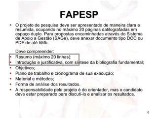 FAPESP O projeto de pesquisa deve ser apresentado de maneira clara e resumida, ocupando no máximo 20 páginas datilografadas em espaço duplo. Para propostas encaminhadas através do Sistema de Apoio a Gestão (SAGe), deve anexar documento tipo DOC ou PDF de até 5Mb. Deve compreender:  Resumo (máximo 20 linhas);  Introdução e justificativa, com síntese da bibliografia fundamental;  Objetivos;  Plano de trabalho e cronograma de sua execução;  Material e métodos;  Forma de análise dos resultados.  A responsabilidade pelo projeto é do orientador, mas o candidato deve estar preparado para discutí-lo e analisar os resultados.  