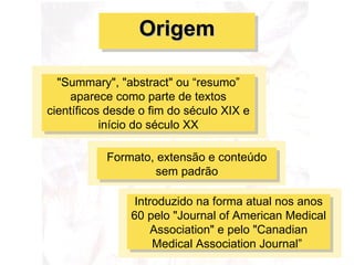 "Summary", "abstract" ou “resumo” aparece como parte de textos científicos desde o fim do século XIX e início do século XX Formato, extensão e conteúdo sem padrão Introduzido na forma atual nos anos 60 pelo "Journal of American Medical Association" e pelo "Canadian Medical Association Journal”  Origem 