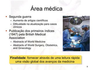 Área médica Segunda guerra Aumento de artigos científicos Dificuldade na atualização para casos clínicos Publicação dos primeiros índices (1947) pela British Medical Association Abstracts of World Medicine Abstracts of World Surgery, Obstetrics, and Ginecology Finalidade : fornecer através de uma leitura rápida  uma visão global dos avanços da medicina  