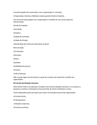 Sua preocupação mais acentuada e com a organização e o comando.
A Organização, Sistemas e Métodos recebeu grande influência Fayolista.
Sua constante preocupação com a organização é retratada em seus 14 princípios de
administração:
Divisão do trabalho;
Autoridade;
Disciplina;
Unidade de Comando;
Unidade de Direção;
Subordinação dos interesses particulares ao geral;
Remuneração;
Centralização;
Hierarquis;
Ordem;
Equidade;
Estabilidade do pessoal;
Iniciativa;
União do pessoal.
Não se pode negar à Escola Clássica o papel de iniciadora do tratamento científico das
organizações.
B) A Escola das Relações Humanas
Mary Parker Follet é considerada a fundadora da Escola de Relações Humanas. Foi a primeira a
pesquisar e analisar a motivação humana partindo de valores individuais e sociais.
Foram elaborados quatro princípios que tratam da evolução da teoria das organizações:
a) Contato direto;
b) Planejamento;
c) Relações recíprocas;
d) Processo contínuo.
 