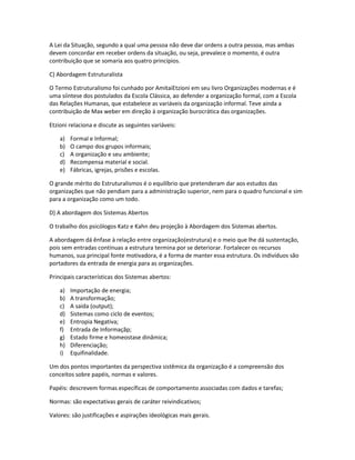A Lei da Situação, segundo a qual uma pessoa não deve dar ordens a outra pessoa, mas ambas
devem concordar em receber ordens da situação, ou seja, prevalece o momento, é outra
contribuição que se somaria aos quatro princípios.
C) Abordagem Estruturalista
O Termo Estruturalismo foi cunhado por AmitaiEtzioni em seu livro Organizações modernas e é
uma síintese dos postulados da Escola Clássica, ao defender a organização formal, com a Escola
das Relações Humanas, que estabelece as variáveis da organização informal. Teve ainda a
contribuição de Max weber em direção à organização burocrática das organizações.
Etzioni relaciona e discute as seguintes variáveis:
a) Formal e Informal;
b) O campo dos grupos informais;
c) A organização e seu ambiente;
d) Recompensa material e social.
e) Fábricas, igrejas, prisões e escolas.
O grande mérito do Estruturalismos é o equilíbrio que pretenderam dar aos estudos das
organizações que não pendiam para a administração superior, nem para o quadro funcional e sim
para a organização como um todo.
D) A abordagem dos Sistemas Abertos
O trabalho dos psicólogos Katz e Kahn deu projeção à Abordagem dos Sistemas abertos.
A abordagem dá ênfase à relação entre organização(estrutura) e o meio que lhe dá sustentação,
pois sem entradas contínuas a estrutura termina por se deteriorar. Fortalecer os recursos
humanos, sua principal fonte motivadora, é a forma de manter essa estrutura. Os indivíduos são
portadores da entrada de energia para as organizações.
Principais características dos Sistemas abertos:
a) Importação de energia;
b) A transformação;
c) A saída (output);
d) Sistemas como ciclo de eventos;
e) Entropia Negativa;
f) Entrada de Informaçãp;
g) Estado firme e homeostase dinâmica;
h) Diferenciação;
i) Equifinalidade.
Um dos pontos importantes da perspectiva sistêmica da organização é a compreensão dos
conceitos sobre papéis, normas e valores.
Papéis: descrevem formas específicas de comportamento associadas com dados e tarefas;
Normas: são expectativas gerais de caráter reivindicativos;
Valores: são justificações e aspirações ideológicas mais gerais.
 