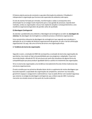 O Sistema aberto precisa de constante e apurada informação do ambiente. O feedback é
indispensável à organização que funciona sob supervisão do ambiente onde opera.
O ciclo de eventos formado por entradas, transformação e saídas e consequente retro-
alimentação foi um estágio muito importante para a nova gestão de processos. Quando bem
realizada, conduz as organizações a busca mais rápida de soluções e consequentemente a uma
excelência organizacional geradora de grandes saltos de qualidade.
E) Abordagem Contingencial
Ao abordar a problemática do ambiente a Abordagem da Contingência vai além da abordagem de
sistemas. Na abordagem da Contingência o ambiente provoca o fenômeno organizacional.
Uma característica relevante da abordagem da contingência é que segundo seus estudiosos a
aplicação de um só modelo de dinâmica organizacional não garante um alto n ível de sofisticação
organizacional. Ou seja, não uma só forma de tornar uma organização eficaz.
2. Tendência da teoria das organizações
Segundo o autor, a evolução de OSM não acompanhou a evolução da teoria das organizações da
qual deriva, mas revela-se hoje uma possibilidade para seu progresso e adaptação. O que vem
ocorrendo desde a década de 70. Há uma busca por parte dos estudiosos de alguma forma de
compatibilização que possa produzir igualdade teórica e prática no tratamento das organizações.
Vê-se na teoria das organizações uma tendência marcadamente fora dos limites tradicionais das
estruturas organizacionais.
O autor acredita que nas primeiras décadas deste século o surgimento de muitas abordagens que
buscarão expandir a capacidade das organizações de competirem, vencerem nos mercados,
garantirem espaços e assegurarem a sobrevivência. E que se pode afirmar com razoável segurança
que estamos no estágio da abordagem contingencial, que, embora seja de 1967, é presença
marcante nos estudos atuais em boa parte do mundo ocidental.
 