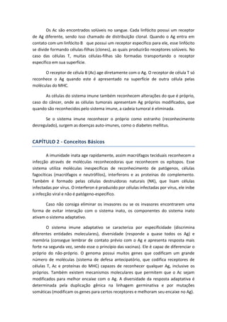 Os Ac são encontrados solúveis no sangue. Cada linfócito possui um receptor
de Ag diferente, sendo isso chamado de distribuição clonal. Quando o Ag entra em
contato com um linfócito B que possui um receptor específico para ele, esse linfócito
se divide formando células-filhas (clones), as quais produzirão receptores solúveis. No
caso das células T, muitas células-filhas são formadas transportando o receptor
específico em sua superfície.
O receptor de célula B (Ac) age diretamente com o Ag. O receptor de célula T só
reconhece o Ag quando este é apresentado na superfície de outra célula pelas
moléculas do MHC.
As células do sistema imune também reconhecem alterações do que é próprio,
caso do câncer, onde as células tumorais apresentam Ag próprios modificados, que
quando são reconhecidos pelo sistema imune, a cadeia tumoral é eliminada.
Se o sistema imune reconhecer o próprio como estranho (reconhecimento
desregulado), surgem as doenças auto-imunes, como o diabetes mellitus.
CAPÍTULO 2 - Conceitos Básicos
A imunidade inata age rapidamente, assim macrófagos teciduais reconhecem a
infecção através de moléculas reconhecedoras que reconhecem os epítopos. Esse
sistema utiliza moléculas inespecíficas de reconhecimento de patógenos, células
fagocíticas (macrófagos e neutrófilos), interferons e as proteínas do complemento.
Também é formado pelas células destruidoras naturais (NK), que lisam células
infectadas por vírus. O interferon é produzido por células infectadas por vírus, ele inibe
a infecção viral e não é patógeno-específico.
Caso não consiga eliminar os invasores ou se os invasores encontrarem uma
forma de evitar interação com o sistema inato, os componentes do sistema inato
ativam o sistema adaptativo.
O sistema imune adaptativo se caracteriza por especificidade (discrimina
diferentes entidades moleculares), diversidade (responde a quase todos os Ag) e
memória (consegue lembrar de contato prévio com o Ag e apresenta resposta mais
forte na segunda vez, sendo esse o princípio das vacinas). Ele é capaz de diferenciar o
próprio do não-próprio. O genoma possui muitos genes que codificam um grande
número de moléculas (sistema de defesa antecipatório, que codifica receptores de
células T, Ac e proteínas do MHC) capazes de reconhecer qualquer Ag, inclusive os
próprios. Também existem mecanismos moleculares que permitem que o Ac sejam
modificados para melhor encaixe com o Ag. A diversidade da resposta adaptativa é
determinada pela duplicação gênica na linhagem germinativa e por mutações
somáticas (modificam os genes para certos receptores e melhoram seu encaixe no Ag).
 