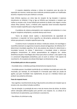 A resposta adaptativa antecipa a síntese de receptores para Ag antes da
exposição aos mesmos, sendo que essas moléculas protetoras podem ser modificadas
durante a resposta imune para melhorar o encaixe.
Cada linfócito expressa um único tipo de receptor de Ag (receptor é expresso
clonalmente no linfócito). O Ag se liga ao linfócito que transporta o receptor que
melhor se encaixe a ele, aí esse linfócito pré-existente se divide e dar origem a muitas
células filhas (clones). Assim, o linfócito sofre expansão clonal tornando disponível
mais do receptor específico para o Ag encontrado.
O problema do sistema antecipatório com receptores pré-existentes é o risco
de gerar receptores antipróprios, causando doença auto-imune.
Teoria da seleção clonal: explica o desenvolvimento da capacidade de
reconhecer e responder de forma específica ao não-próprio, produzindo clones de
células que possuem o receptor específico para o Ag.
O sistema imune é composto de células e moléculas solúveis. Os macrófagos e
neutrófilos destroem os organismos invasores através da fagocitose. Os linfócitos B e T
determinam imunidade específica. Os Ac são produtos das células B e determinam a
imunidade humoral. As células T determinam a imunidade celular e eliminam
patógenos intracelulares. As células apresentadoras de antígenos (ex.: células
dendríticas da pele e macrófagos) são criticas para ativar as células T, elas captam o Ag
e o processam (degradação proteolítica), pois só assim as células T são capazes de
reconhecê-lo. Os receptores de células B (Ac) ligam-se diretamente ao Ag.
A imunidade pode ser ativa ou passiva:
- Imunidade ativa: o indivíduo participa diretamente da resposta imune.
- Imunidade passiva: imunidade transferida de um indivíduo imunizado para outro não
imunizado, por exemplo, Ac anti-hepatite B é fornecido após lesão por picada de
agulha, que gera imunidade mais rapidamente, do que se o indivíduo tivesse que
produzir seus próprios anticorpos.
Fases da resposta imune:
- fase cognitiva: reconhecimento do Ag. O Ag encontra uma célula com receptor que se
encaixe a ele, essa célula é ativada e prolifera.
- fase de ativação: é a produção de mais e mais do mesmo clone de células. As células
sofrem alterações (diferenciações) para permitir uma resposta. Ex.: as células B se
transformam em plasmócitos, que sintetizam e secretam Ac.
- fase efetora: Ac eliminam os Ag.
 