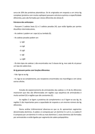 cerca de 20% das proteínas plasmáticas. Os Ac originados em resposta a um único Ag
complexo (proteína com muitos epítopos) possuem estrutura química e especificidade
diferentes, pois são formados por clones diferentes de células B.
Estrutura dos anticorpos:
- Possuem 2 cadeias leves (L) e 2 cadeias pesadas (H), que estão ligadas por pontes
dissulfeto intermoleculares.
- As cadeias L podem ser: capa (κ) ou lambda (λ).
- As cadeias pesadas podem ser:
- γ: IgG
- α: IgA
- δ: IgD
- ε: IgE
- μ: IgM
- Os dois tipos de cadeias L são encontrados nas 5 classes de Ig, mas cada Ac só possui
um tipo de cadeia leve.
As Ig possuem partes com funções diferentes:
- Fab: liga-se ao Ag
- Fc: liga-se ao complemento, aos receptores encontrados nos macrófagos e em várias
outras células.
Estudos de seqüenciamento de aminoácidos das cadeias L e H de Ac diferentes
mostraram que elas são diferenciadas em regiões cuja sequência de aminoácidos é
muito variável (V) e regiões que são constantes (C).
As regiões C se ligam a proteínas do complemente e as V ligam-se aos Ag. As
regiões V são importantes para a capacidade de resposta a um enorme número de Ag
diferentes.
Numa análise tridimensional observou-se que os Ac apresentam segmentos
denominados domínios. A cadeia L é composta por um domínio V e um C, e a cadeia H
é composta por um domínio V e três ou mais domínios C. esses domínios são formados
por aminoácidos e estão ligados por segmento de cadeia polipeptídica.
 