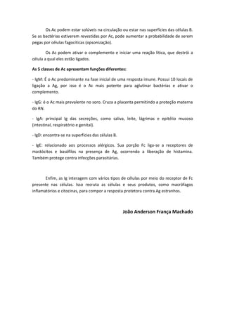Os Ac podem estar solúveis na circulação ou estar nas superfícies das células B.
Se as bactérias estiverem revestidas por Ac, pode aumentar a probabilidade de serem
pegas por células fagocíticas (opsonização).
Os Ac podem ativar o complemento e iniciar uma reação lítica, que destrói a
célula a qual eles estão ligados.
As 5 classes de Ac apresentam funções diferentes:
- IgM: É o Ac predominante na fase inicial de uma resposta imune. Possui 10 locais de
ligação a Ag, por isso é o Ac mais potente para aglutinar bactérias e ativar o
complemento.
- IgG: é o Ac mais prevalente no soro. Cruza a placenta permitindo a proteção materna
do RN.
- IgA: principal Ig das secreções, como saliva, leite, lágrimas e epitélio mucoso
(intestinal, respiratório e genital).
- IgD: encontra-se na superfícies das células B.
- IgE: relacionado aos processos alérgicos. Sua porção Fc liga-se a receptores de
mastócitos e basófilos na presença de Ag, ocorrendo a liberação de histamina.
Também protege contra infecções parasitárias.
Enfim, as Ig interagem com vários tipos de células por meio do receptor de Fc
presente nas células. Isso recruta as células e seus produtos, como macrófagos
inflamatórios e citocinas, para compor a resposta protetora contra Ag estranhos.
João Anderson França Machado
 