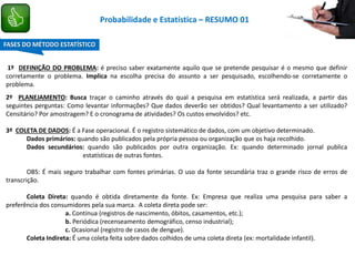 1º DEFINIÇÃO DO PROBLEMA: é preciso saber exatamente aquilo que se pretende pesquisar é o mesmo que definir
corretamente o problema. Implica na escolha precisa do assunto a ser pesquisado, escolhendo-se corretamente o
problema.
2º PLANEJAMENTO: Busca traçar o caminho através do qual a pesquisa em estatística será realizada, a partir das
seguintes perguntas: Como levantar informações? Que dados deverão ser obtidos? Qual levantamento a ser utilizado?
Censitário? Por amostragem? E o cronograma de atividades? Os custos envolvidos? etc.
3º COLETA DE DADOS: É a Fase operacional. É o registro sistemático de dados, com um objetivo determinado.
Dados primários: quando são publicados pela própria pessoa ou organização que os haja recolhido.
Dados secundários: quando são publicados por outra organização. Ex: quando determinado jornal publica
estatísticas de outras fontes.
OBS: É mais seguro trabalhar com fontes primárias. O uso da fonte secundária traz o grande risco de erros de
transcrição.
Coleta Direta: quando é obtida diretamente da fonte. Ex: Empresa que realiza uma pesquisa para saber a
preferência dos consumidores pela sua marca. A coleta direta pode ser:
a. Contínua (registros de nascimento, óbitos, casamentos, etc.);
b. Periódica (recenseamento demográfico, censo industrial);
c. Ocasional (registro de casos de dengue).
Coleta Indireta: É uma coleta feita sobre dados colhidos de uma coleta direta (ex: mortalidade infantil).
FASES DO MÉTODO ESTATÍSTICO
Probabilidade e Estatística – RESUMO 01
 