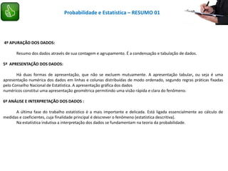 4º APURAÇÃO DOS DADOS:
Resumo dos dados através de sua contagem e agrupamento. É a condensação e tabulação de dados.
5º APRESENTAÇÃO DOS DADOS:
Há duas formas de apresentação, que não se excluem mutuamente. A apresentação tabular, ou seja é uma
apresentação numérica dos dados em linhas e colunas distribuídas de modo ordenado, segundo regras práticas fixadas
pelo Conselho Nacional de Estatística. A apresentação gráfica dos dados
numéricos constitui uma apresentação geométrica permitindo uma visão rápida e clara do fenômeno.
6º ANÁLISE E INTERPRETAÇÃO DOS DADOS :
A última fase do trabalho estatístico é a mais importante e delicada. Está ligada essencialmente ao cálculo de
medidas e coeficientes, cuja finalidade principal é descrever o fenômeno (estatística descritiva).
Na estatística indutiva a interpretação dos dados se fundamentam na teoria da probabilidade.
Probabilidade e Estatística – RESUMO 01
 