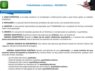 1. DADO ESTATÍSTICO: é um dado numérico e é considerado a matéria-prima sobre a qual iremos aplicar os métodos
estatísticos.
2. POPULAÇÃO: é o conjunto total de elementos portadores de, pelo menos, uma característica comum.
3. AMOSTRA: é uma parcela representativa da população que É EXAMINADA com o propósito de tirarmos conclusões
sobre a essa população.
4. VARIÁVEL: É o conjunto de resultados possíveis de um fenômeno. A variável pode ser qualitativa e quantitativa.
VARIÁVEL QUALITATIVA: Quando seu valores são expressos por atributos: sexo, cor da pele etc.
VARIÁVEL QUANTITATIVA: Quando os dados são de caráter nitidamente quantitativo, e o conjunto dos resultados
possui uma estrutura numérica, trata-se portanto da estatística de variável e se dividem em:
VARIÁVEL DISCRETA OU DESCONTÍNUA: Seus valores são expressos geralmente através de números inteiros não
negativos. Resulta normalmente de contagens.
VARIÁVEL QUANTITATIVA CONTÍNUA: Resulta normalmente de uma mensuração, e a escala numérica de seus
possíveis valores corresponde ao conjunto R dos números Reais, ou seja, podem assumir, teoricamente, qualquer valor
entre dois limites. Exemplos:
- Cor dos olhos das alunas: qualitativa
- Índice de liquidez nas indústrias capixabas: quantitativa contínua
- Produção de café no Brasil: quantitativa contínua
- Número de defeitos em aparelhos de TV: quantitativa discreta
- Comprimento dos pregos produzidos por uma empresa: quantitativa contínua
- O ponto obtido em cada jogada de um dado: quantitativa discreta
DEFINIÇÕES BÁSICAS DA ESTATÍSTICA
Probabilidade e Estatística – RESUMO 01
 