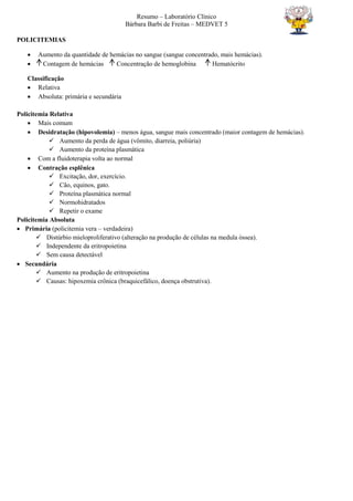 Resumo – Laboratório Clínico
Bárbara Barbi de Freitas – MEDVET 5
POLICITEMIAS
 Aumento da quantidade de hemácias no sangue (sangue concentrado, mais hemácias).
 Contagem de hemácias Concentração de hemoglobina Hematócrito
Classificação
 Relativa
 Absoluta: primária e secundária
Policitemia Relativa
 Mais comum
 Desidratação (hipovolemia) – menos água, sangue mais concentrado (maior contagem de hemácias).
 Aumento da perda de água (vômito, diarreia, poliúria)
 Aumento da proteína plasmática
 Com a fluidoterapia volta ao normal
 Contração esplênica
 Excitação, dor, exercício.
 Cão, equinos, gato.
 Proteína plasmática normal
 Normohidratados
 Repetir o exame
Policitemia Absoluta
 Primária (policitemia vera – verdadeira)
 Distúrbio mieloproliferativo (alteração na produção de células na medula óssea).
 Independente da eritropoietina
 Sem causa detectável
 Secundária
 Aumento na produção de eritropoietina
 Causas: hipoxemia crônica (braquicefálico, doença obstrutiva).
 