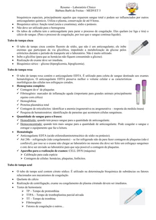 Resumo – Laboratório Clínico
Bárbara Barbi de Freitas – MEDVET 5
bioquímicos especiais, principalmente aqueles que requerem sangue total e podem ser influenciados por outros
anticoagulantes químicos. Utiliza o plasma, conservação de até 8 horas.
 Bioquímico sérico: função renal (ureia e creatinina), sódio e potássio.
 Não deve ser utilizado para o hemograma
 Os tubos de colheita tem o anticoagulante para parar o processo de coagulação. Eles quelam (se liga e tira) o
cálcio do sangue. (Para o processo de coagulação, por isso que o sangue continua líquido).
Tubo de tampa cinza
 O tubo de tampa cinza contém fluoreto de sódio, que não é um anticoagulante; ele inibe
enzimas que participam da via glicolítica, impedindo a metabolização da glicose pelos
eritrócitos durante o período de transporte até o laboratório. Não é muito utilizado.
 Inibe a glicólise (para que as hemácias não fiquem consumindo a glicose).
 Realização do exame deve ser imediata.
 Bioquímico sérico – glicose (hiperglicemia, hipoglicemia).
Tubo de tampa roxa
 O tubo de tampa roxa contém o anticoagulante EDTA. É utilizado para coleta de sangue destinado aos exames
hematológicos. O anticoagulante EDTA preserva melhor o volume celular e as características
morfológicas das células nos esfregaços corados.
 Hemograma completo:
 Contagem do n° de plaquetas
 Fibrinogênio: marcador de inflamação aguda (importante para grandes animais principalmente
equino com cólica)
 Hemoglobina
 Proteína plasmática total
 Contagem de reticulócitos: identificar a anemia (regenerativa ou aregenerativa – resposta da medula óssea)
 Pesquisa de hematozoários: identificação de parasitas que acometem células sanguíneas.
 Quantidade de sangue para o frasco:
 Hemodiluído: quando tem pouco sangue para a quantidade de anticoagulante.
 Hemoconcentrado: quando tem mais sangue para a quantidade de anticoagulante. Pode coagular o sangue e
estragar o equipamento que faz a leitura.
 Hematologia
 Anticoagulante EDTA (acido etilenodiaminotetracético de sódio ou potássio).
 Até 24h – refrigeração (não congelamento) – se for refrigerado não da para fazer contagem de plaquetas (não é
confiável), por isso se o exame não chegar ao laboratório no mesmo dia deve ser feito um esfregaço sanguíneo
e este deve ser enviado ao laboratório para que seja possível a contagem de plaquetas.
 Aparelho para a realização de exames: CELL DYN (máquina)
 Calibração para cada espécie
 Contagem de células: hemácias, plaquetas, linfócitos.
Tubo de tampa azul
 O tubo de tampa azul contem citrato sódico. É utilizado na determinação bioquímica de substâncias ou fatores
relacionados aos mecanismos de coagulação.
 Quelante do cálcio
 Realização de centrifugação, exame ou congelamento do plasma citratado devem ser imediatos.
 Testes de hemostasia:
 TP – Tempo de protrombina
 TTPA – Tempo de tromboplastina parcial ativada
 TT – Tempo de trombina
 Fibrinogênio
 Fatores de coagulação e outros...
 