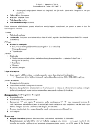 Resumo – Laboratório Clínico
Bárbara Barbi de Freitas – MEDVET 5
 Desvantagens: coagulopatias (animal fica sangrando, tem que usar a agulha mais fina possível, tem que
ser certeiro).
 Veia cefálica: cães e gatos
 Veia cava anterior: suínos
 Veia da orelha: coelhos
 Veia da cauda/coccígea: bovinos
Forma hematoma principalmente quando animal tem trombocitopenia, coagulopatia, ou quando se mexe na hora da
colheita (passar hirudoid).
1° Passo
 Tricotomia opcional
 Antissepsia: Detergente (se o animal estiver cheio de barro), algodão com álcool iodado ou álcool 70% (destrói
as bactérias).
2° Passo
 Garrote ou torniquete
 Não pode ser prolongado (aumento da contagem do nº de hemácias)
 Compressão manual
 Tripa-de-mico
3º Passo
 Contenção
 Mínimo de estresse (adrenalina e cortisol na circulação sanguínea altera a contagem de leucócitos –
leucograma de estresse).
 Focinheira
 Mordaça
 Máscara para gato
Preparação especial
 Jejum superior a 12 horas (água a vontade, suspender xarope doce, leite também não pode).
 Bioquímico sérico: lipídeos (colesterol, triglicerídeos), lipoproteínas (LDL, HDL, VLDL), glicose.
Mínimo de estresse
 Principalmente hemograma
 Adrenalina e cortisol – leucograma de estresse
 Equinos e cães: policitemia falsa (aumento do nº de hemácias) – o estresse da colheita faz com que haja contração
do baço liberando mais sangue na corrente sanguínea, aumentando o número de hemácias.
Hemogasometria (medir oxigenação do sangue)
 Frasco de heparina
 Colher sangue arterial (artéria femoral)
 Faz o garrote sente o pulso entra com a agulha num ângulo de 90° puxa o sangue até o volume de
1ml põe uma borrachinha na ponta da agulha (pois é uma avaliação de gases sanguíneos) põe numa caixa
térmica com gelo reciclável (amostra do lado do gelo, não em cima).
 Processo imediato (não tira o sangue da agulha, manda assim mesmo para o laboratório).
 Não congelar
Hemograma
 Hospital veterinário: processo imediato - colher e encaminhar rapidamente ao laboratório.
 Encaminhamento ao laboratório externo/ Colheita a campo: caixa térmica – isopor, gelo reciclável, não
congelar, encaminhar rapidamente ao laboratório, processamento da amostra em até 24 horas. Se for demorar
 